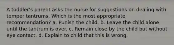 A toddler's parent asks the nurse for suggestions on dealing with temper tantrums. Which is the most appropriate recommendation? a. Punish the child. b. Leave the child alone until the tantrum is over. c. Remain close by the child but without eye contact. d. Explain to child that this is wrong.