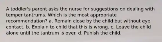 A toddler's parent asks the nurse for suggestions on dealing with temper tantrums. Which is the most appropriate recommendation? a. Remain close by the child but without eye contact. b. Explain to child that this is wrong. c. Leave the child alone until the tantrum is over. d. Punish the child.