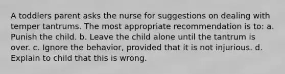 A toddlers parent asks the nurse for suggestions on dealing with temper tantrums. The most appropriate recommendation is to: a. Punish the child. b. Leave the child alone until the tantrum is over. c. Ignore the behavior, provided that it is not injurious. d. Explain to child that this is wrong.