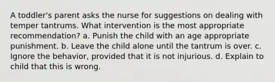 A toddler's parent asks the nurse for suggestions on dealing with temper tantrums. What intervention is the most appropriate recommendation? a. Punish the child with an age appropriate punishment. b. Leave the child alone until the tantrum is over. c. Ignore the behavior, provided that it is not injurious. d. Explain to child that this is wrong.