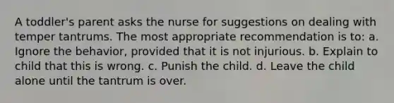 A toddler's parent asks the nurse for suggestions on dealing with temper tantrums. The most appropriate recommendation is to: a. Ignore the behavior, provided that it is not injurious. b. Explain to child that this is wrong. c. Punish the child. d. Leave the child alone until the tantrum is over.