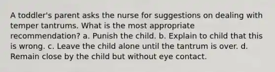 A toddler's parent asks the nurse for suggestions on dealing with temper tantrums. What is the most appropriate recommendation? a. Punish the child. b. Explain to child that this is wrong. c. Leave the child alone until the tantrum is over. d. Remain close by the child but without eye contact.