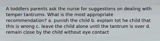 A toddlers parents ask the nurse for suggestions on dealing with temper tantrums. What is the most appropriate recommendation? a. punish the child b. explain tot he child that this is wrong c. leave the child alone until the tantrum is over d. remain close by the child without eye contact