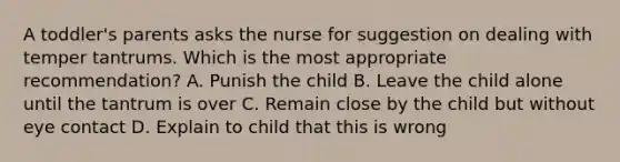 A toddler's parents asks the nurse for suggestion on dealing with temper tantrums. Which is the most appropriate recommendation? A. Punish the child B. Leave the child alone until the tantrum is over C. Remain close by the child but without eye contact D. Explain to child that this is wrong