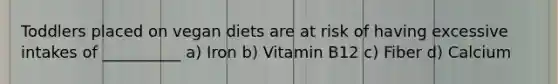 Toddlers placed on vegan diets are at risk of having excessive intakes of __________ a) Iron b) Vitamin B12 c) Fiber d) Calcium