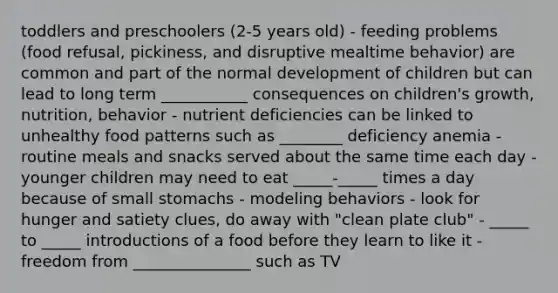 toddlers and preschoolers (2-5 years old) - feeding problems (food refusal, pickiness, and disruptive mealtime behavior) are common and part of the normal development of children but can lead to long term ___________ consequences on children's growth, nutrition, behavior - nutrient deficiencies can be linked to unhealthy food patterns such as ________ deficiency anemia - routine meals and snacks served about the same time each day - younger children may need to eat _____-_____ times a day because of small stomachs - modeling behaviors - look for hunger and satiety clues, do away with "clean plate club" - _____ to _____ introductions of a food before they learn to like it - freedom from _______________ such as TV