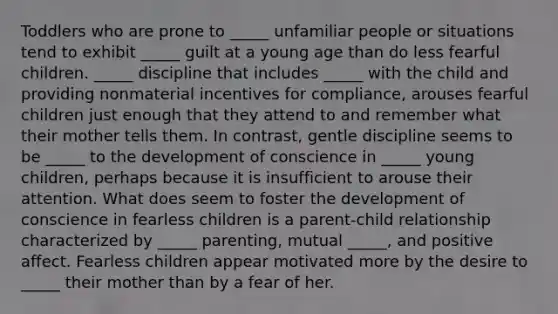 Toddlers who are prone to _____ unfamiliar people or situations tend to exhibit _____ guilt at a young age than do less fearful children. _____ discipline that includes _____ with the child and providing nonmaterial incentives for compliance, arouses fearful children just enough that they attend to and remember what their mother tells them. In contrast, gentle discipline seems to be _____ to the development of conscience in _____ young children, perhaps because it is insufficient to arouse their attention. What does seem to foster the development of conscience in fearless children is a parent-child relationship characterized by _____ parenting, mutual _____, and positive affect. Fearless children appear motivated more by the desire to _____ their mother than by a fear of her.