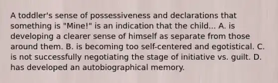 A toddler's sense of possessiveness and declarations that something is "Mine!" is an indication that the child... A. is developing a clearer sense of himself as separate from those around them. B. is becoming too self-centered and egotistical. C. is not successfully negotiating the stage of initiative vs. guilt. D. has developed an autobiographical memory.