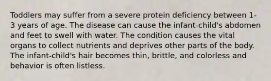 Toddlers may suffer from a severe protein deficiency between 1-3 years of age. The disease can cause the infant-child's abdomen and feet to swell with water. The condition causes the vital organs to collect nutrients and deprives other parts of the body. The infant-child's hair becomes thin, brittle, and colorless and behavior is often listless.