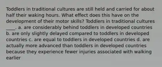 Toddlers in traditional cultures are still held and carried for about half their waking hours. What effect does this have on the development of their motor skills? Toddlers in traditional cultures ____. a. are considerably behind toddlers in developed countries b. are only slightly delayed compared to toddlers in developed countries c. are equal to toddlers in developed countries d. are actually more advanced than toddlers in developed countries because they experience fewer injuries associated with walking earlier