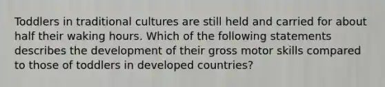 Toddlers in traditional cultures are still held and carried for about half their waking hours. Which of the following statements describes the development of their gross motor skills compared to those of toddlers in developed countries?