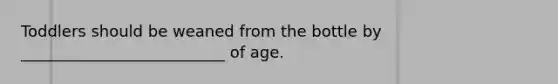 Toddlers should be weaned from the bottle by __________________________ of age.