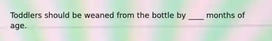 Toddlers should be weaned from the bottle by ____ months of age.