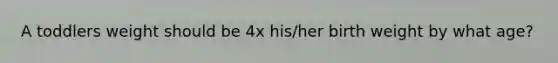 A toddlers weight should be 4x his/her birth weight by what age?