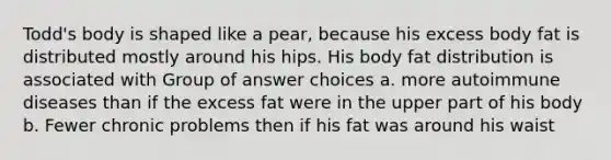 Todd's body is shaped like a pear, because his excess body fat is distributed mostly around his hips. His body fat distribution is associated with Group of answer choices a. more autoimmune diseases than if the excess fat were in the upper part of his body b. Fewer chronic problems then if his fat was around his waist