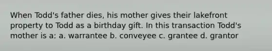 When Todd's father dies, his mother gives their lakefront property to Todd as a birthday gift. In this transaction Todd's mother is a: a. warrantee b. conveyee c. grantee d. grantor