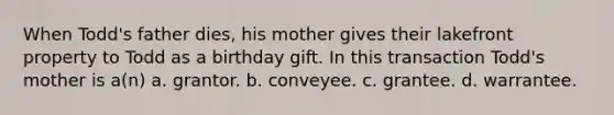 When Todd's father dies, his mother gives their lakefront property to Todd as a birthday gift. In this transaction Todd's mother is a(n) a. grantor. b. conveyee. c. grantee. d. warrantee.