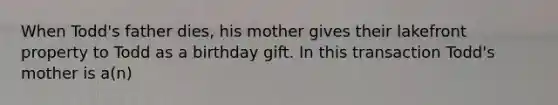 When Todd's father dies, his mother gives their lakefront property to Todd as a birthday gift. In this transaction Todd's mother is a(n)