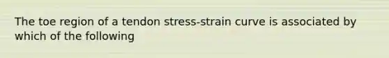 The toe region of a tendon stress-strain curve is associated by which of the following