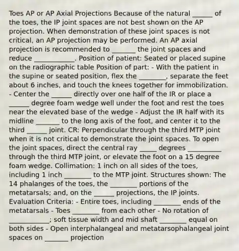 Toes AP or AP Axial Projections Because of the natural ______ of the toes, the IP joint spaces are not best shown on the AP projection. When demonstration of these joint spaces is not critical, an AP projection may be performed. An AP axial projection is recommended to _______ the joint spaces and reduce ____________. Position of patient: Seated or placed supine on the radiographic table Position of part: - With the patient in the supine or seated position, flex the ________, separate the feet about 6 inches, and touch the knees together for immobilization. - Center the ______ directly over one half of the IR or place a ______ degree foam wedge well under the foot and rest the toes near the elevated base of the wedge - Adjust the IR half with its midline _______ to the long axis of the foot, and center it to the third ______ joint. CR: Perpendicular through the third MTP joint when it is not critical to demonstrate the joint spaces. To open the joint spaces, direct the central ray _____ degrees __________ through the third MTP joint, or elevate the foot on a 15 degree foam wedge. Collimation: 1 inch on all sides of the toes, including 1 inch ________ to the MTP joint. Structures shown: The 14 phalanges of the toes, the ________ portions of the metatarsals; and, on the ______ projections, the IP joints. Evaluation Criteria: - Entire toes, including ________ ends of the metatarsals - Toes ________ from each other - No rotation of ____________; soft tissue width and mid shaft ________ equal on both sides - Open interphalangeal and metatarsophalangeal joint spaces on _______ projection