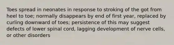 Toes spread in neonates in response to stroking of the got from heel to toe; normally disappears by end of first year, replaced by curling downward of toes; persistence of this may suggest defects of lower spinal cord, lagging development of nerve cells, or other disorders