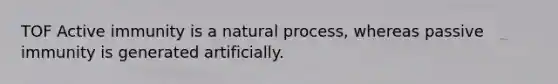 TOF Active immunity is a natural process, whereas passive immunity is generated artificially.