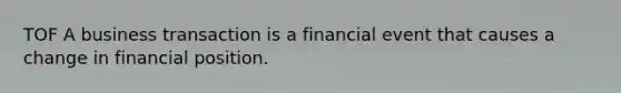 TOF A business transaction is a financial event that causes a change in financial position.