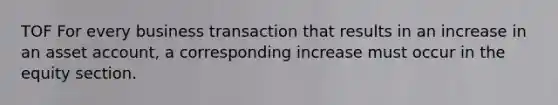 TOF For every business transaction that results in an increase in an asset account, a corresponding increase must occur in the equity section.