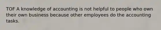 TOF A knowledge of accounting is not helpful to people who own their own business because other employees do the accounting tasks.