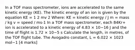 In a TOF mass spectrometer, ions are accelerated to the same kinetic energy (KE). The kinetic energy of an ion is given by the equation KE = 1 2 mv 2 Where: KE = kinetic energy / J m = mass / kg v = speed / ms-1 In a TOF mass spectrometer, each 84Kr+ ion is accelerated to a kinetic energy of 4.83 × 10−16 J and the time of flight is 1.72 × 10−5 s Calculate the length, in metres, of the TOF flight tube. The Avogadro constant, L = 6.022 × 1023 mol−1 [4 marks]