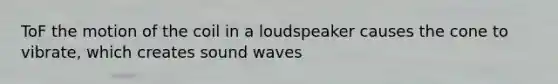 ToF the motion of the coil in a loudspeaker causes the cone to vibrate, which creates sound waves