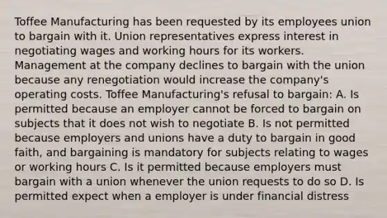 Toffee Manufacturing has been requested by its employees union to bargain with it. Union representatives express interest in negotiating wages and working hours for its workers. Management at the company declines to bargain with the union because any renegotiation would increase the company's operating costs. Toffee Manufacturing's refusal to bargain: A. Is permitted because an employer cannot be forced to bargain on subjects that it does not wish to negotiate B. Is not permitted because employers and unions have a duty to bargain in good faith, and bargaining is mandatory for subjects relating to wages or working hours C. Is it permitted because employers must bargain with a union whenever the union requests to do so D. Is permitted expect when a employer is under financial distress