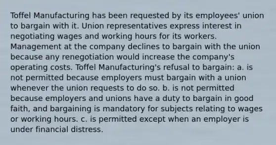 Toffel Manufacturing has been requested by its employees' union to bargain with it. Union representatives express interest in negotiating wages and working hours for its workers. Management at the company declines to bargain with the union because any renegotiation would increase the company's operating costs. Toffel Manufacturing's refusal to bargain: a. is not permitted because employers must bargain with a union whenever the union requests to do so. b. is not permitted because employers and unions have a duty to bargain in good faith, and bargaining is mandatory for subjects relating to wages or working hours. c. is permitted except when an employer is under financial distress.