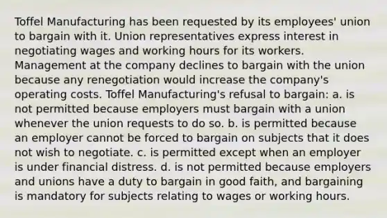 Toffel Manufacturing has been requested by its employees' union to bargain with it. Union representatives express interest in negotiating wages and working hours for its workers. Management at the company declines to bargain with the union because any renegotiation would increase the company's operating costs. Toffel Manufacturing's refusal to bargain: a. is not permitted because employers must bargain with a union whenever the union requests to do so. b. is permitted because an employer cannot be forced to bargain on subjects that it does not wish to negotiate. c. is permitted except when an employer is under financial distress. d. is not permitted because employers and unions have a duty to bargain in good faith, and bargaining is mandatory for subjects relating to wages or working hours.