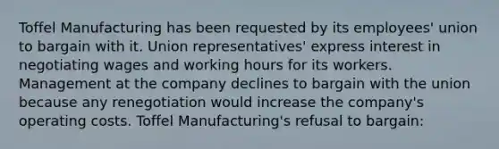 Toffel Manufacturing has been requested by its employees' union to bargain with it. Union representatives' express interest in negotiating wages and working hours for its workers. Management at the company declines to bargain with the union because any renegotiation would increase the company's operating costs. Toffel Manufacturing's refusal to bargain: