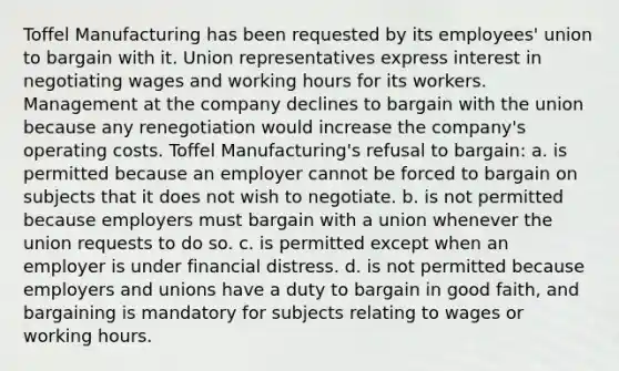 Toffel Manufacturing has been requested by its employees' union to bargain with it. Union representatives express interest in negotiating wages and working hours for its workers. Management at the company declines to bargain with the union because any renegotiation would increase the company's operating costs. Toffel Manufacturing's refusal to bargain: a. is permitted because an employer cannot be forced to bargain on subjects that it does not wish to negotiate. b. is not permitted because employers must bargain with a union whenever the union requests to do so. c. is permitted except when an employer is under financial distress. d. is not permitted because employers and unions have a duty to bargain in good faith, and bargaining is mandatory for subjects relating to wages or working hours.