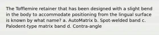 The Tofflemire retainer that has been designed with a slight bend in the body to accommodate positioning from the lingual surface is known by what name? a. AutoMatrix b. Spot-welded band c. Palodent-type matrix band d. Contra-angle