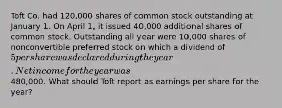 Toft Co. had 120,000 shares of common stock outstanding at January 1. On April 1, it issued 40,000 additional shares of common stock. Outstanding all year were 10,000 shares of nonconvertible preferred stock on which a dividend of 5 per share was declared during the year. Net income for the year was480,000. What should Toft report as earnings per share for the year?