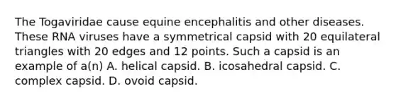 The Togaviridae cause equine encephalitis and other diseases. These RNA viruses have a symmetrical capsid with 20 equilateral triangles with 20 edges and 12 points. Such a capsid is an example of a(n) A. helical capsid. B. icosahedral capsid. C. complex capsid. D. ovoid capsid.