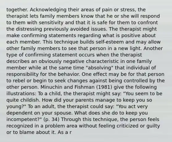 together. Acknowledging their areas of pain or stress, the therapist lets family members know that he or she will respond to them with sensitivity and that it is safe for them to confront the distressing previously avoided issues. The therapist might make confirming statements regarding what is positive about each member. This technique builds self-esteem and may allow other family members to see that person in a new light. Another type of confirming statement occurs when the therapist describes an obviously negative characteristic in one family member while at the same time "absolving" that individual of responsibility for the behavior. One effect may be for that person to rebel or begin to seek changes against being controlled by the other person. Minuchin and Fishman (1981) give the following illustrations: To a child, the therapist might say: "You seem to be quite childish. How did your parents manage to keep you so young?" To an adult, the therapist could say: "You act very dependent on your spouse. What does she do to keep you incompetent?" (p. 34) Through this technique, the person feels recognized in a problem area without feeling criticized or guilty or to blame about it. As a r