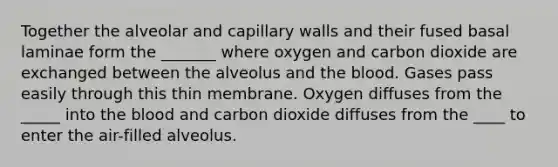 Together the alveolar and capillary walls and their fused basal laminae form the _______ where oxygen and carbon dioxide are exchanged between the alveolus and the blood. Gases pass easily through this thin membrane. Oxygen diffuses from the _____ into the blood and carbon dioxide diffuses from the ____ to enter the air-filled alveolus.