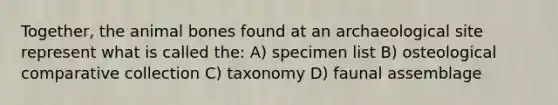 Together, the animal bones found at an archaeological site represent what is called the: A) specimen list B) osteological comparative collection C) taxonomy D) faunal assemblage