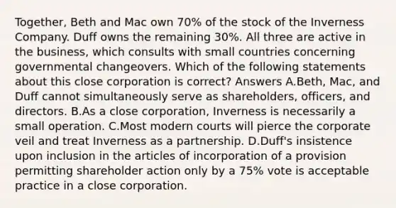 Together, Beth and Mac own 70% of the stock of the Inverness Company. Duff owns the remaining 30%. All three are active in the business, which consults with small countries concerning governmental changeovers. Which of the following statements about this close corporation is correct? Answers A.Beth, Mac, and Duff cannot simultaneously serve as shareholders, officers, and directors. B.As a close corporation, Inverness is necessarily a small operation. C.Most modern courts will pierce the corporate veil and treat Inverness as a partnership. D.Duff's insistence upon inclusion in the articles of incorporation of a provision permitting shareholder action only by a 75% vote is acceptable practice in a close corporation.