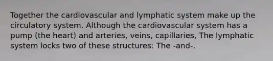 Together the cardiovascular and lymphatic system make up the circulatory system. Although the cardiovascular system has a pump (the heart) and arteries, veins, capillaries, The lymphatic system locks two of these structures: The -and-.