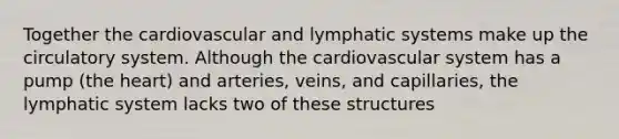 Together the cardiovascular and lymphatic systems make up the circulatory system. Although the cardiovascular system has a pump (the heart) and arteries, veins, and capillaries, the lymphatic system lacks two of these structures