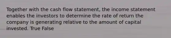 Together with the cash flow statement, the income statement enables the investors to determine the rate of return the company is generating relative to the amount of capital invested. True False