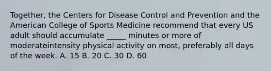 Together, the Centers for Disease Control and Prevention and the American College of Sports Medicine recommend that every US adult should accumulate _____ minutes or more of moderateintensity physical activity on most, preferably all days of the week. A. 15 B. 20 C. 30 D. 60