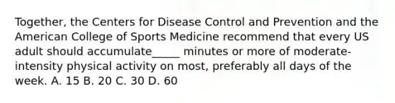 Together, the Centers for Disease Control and Prevention and the American College of Sports Medicine recommend that every US adult should accumulate_____ minutes or more of moderate-intensity physical activity on most, preferably all days of the week. A. 15 B. 20 C. 30 D. 60