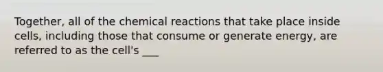 Together, all of the chemical reactions that take place inside cells, including those that consume or generate energy, are referred to as the cell's ___