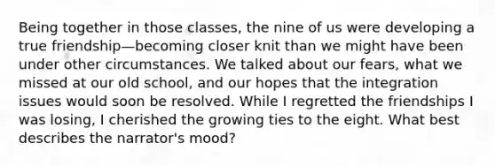 Being together in those classes, the nine of us were developing a true friendship—becoming closer knit than we might have been under other circumstances. We talked about our fears, what we missed at our old school, and our hopes that the integration issues would soon be resolved. While I regretted the friendships I was losing, I cherished the growing ties to the eight. What best describes the narrator's mood?